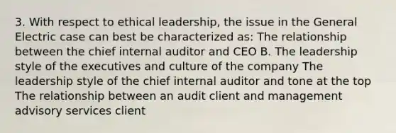 3. With respect to ethical leadership, the issue in the General Electric case can best be characterized as: The relationship between the chief internal auditor and CEO B. The leadership style of the executives and culture of the company The leadership style of the chief internal auditor and tone at the top The relationship between an audit client and management advisory services client