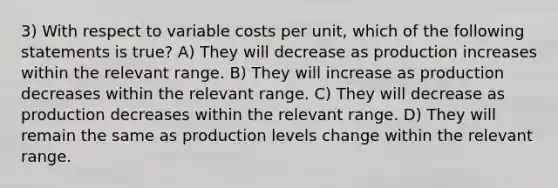 3) With respect to variable costs per unit, which of the following statements is true? A) They will decrease as production increases within the relevant range. B) They will increase as production decreases within the relevant range. C) They will decrease as production decreases within the relevant range. D) They will remain the same as production levels change within the relevant range.