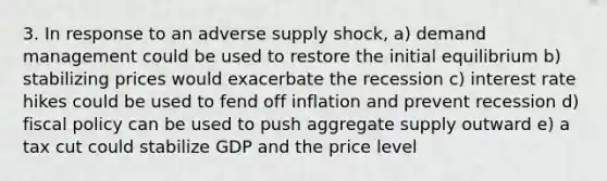 3. In response to an adverse supply shock, a) demand management could be used to restore the initial equilibrium b) stabilizing prices would exacerbate the recession c) interest rate hikes could be used to fend off inflation and prevent recession d) <a href='https://www.questionai.com/knowledge/kPTgdbKdvz-fiscal-policy' class='anchor-knowledge'>fiscal policy</a> can be used to push aggregate supply outward e) a tax cut could stabilize GDP and the price level