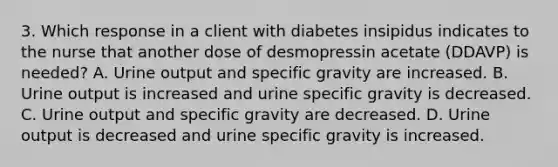 3. Which response in a client with diabetes insipidus indicates to the nurse that another dose of desmopressin acetate (DDAVP) is needed? A. Urine output and specific gravity are increased. B. Urine output is increased and urine specific gravity is decreased. C. Urine output and specific gravity are decreased. D. Urine output is decreased and urine specific gravity is increased.