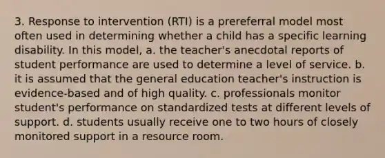 3. Response to intervention (RTI) is a prereferral model most often used in determining whether a child has a specific learning disability. In this model, a. the teacher's anecdotal reports of student performance are used to determine a level of service. b. it is assumed that the general education teacher's instruction is evidence-based and of high quality. c. professionals monitor student's performance on standardized tests at different levels of support. d. students usually receive one to two hours of closely monitored support in a resource room.