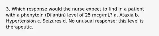 3. Which response would the nurse expect to find in a patient with a phenytoin (Dilantin) level of 25 mcg/mL? a. Ataxia b. Hypertension c. Seizures d. No unusual response; this level is therapeutic.