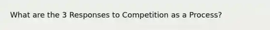 What are the 3 Responses to Competition as a Process?