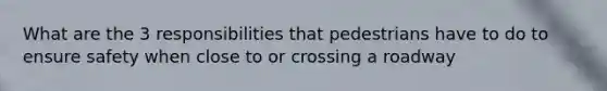 What are the 3 responsibilities that pedestrians have to do to ensure safety when close to or crossing a roadway