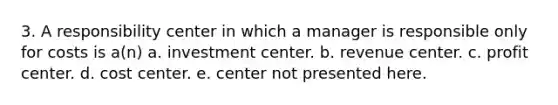 3. A responsibility center in which a manager is responsible only for costs is a(n) a. investment center. b. revenue center. c. profit center. d. cost center. e. center not presented here.