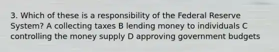 3. Which of these is a responsibility of the Federal Reserve System? A collecting taxes B lending money to individuals C controlling the money supply D approving government budgets