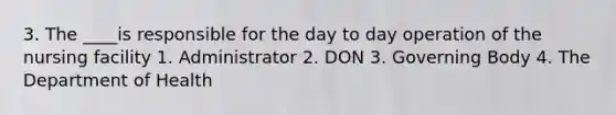 3. The ____is responsible for the day to day operation of the nursing facility 1. Administrator 2. DON 3. Governing Body 4. The Department of Health