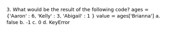 3. What would be the result of the following code? ages = ('Aaron' : 6, 'Kelly' : 3, 'Abigail' : 1 ) value = ages['Brianna'] a. false b. -1 c. 0 d. KeyError