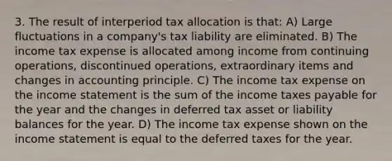 3. The result of interperiod tax allocation is that: A) Large fluctuations in a company's tax liability are eliminated. B) The income tax expense is allocated among income from continuing operations, discontinued operations, extraordinary items and changes in accounting principle. C) The income tax expense on the income statement is the sum of the income taxes payable for the year and the changes in deferred tax asset or liability balances for the year. D) The income tax expense shown on the income statement is equal to the deferred taxes for the year.