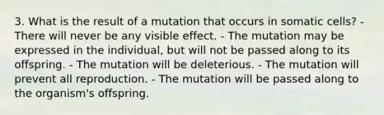 3. What is the result of a mutation that occurs in somatic cells? - There will never be any visible effect. - The mutation may be expressed in the individual, but will not be passed along to its offspring. - The mutation will be deleterious. - The mutation will prevent all reproduction. - The mutation will be passed along to the organism's offspring.