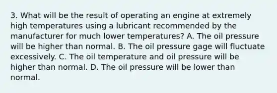 3. What will be the result of operating an engine at extremely high temperatures using a lubricant recommended by the manufacturer for much lower temperatures? A. The oil pressure will be higher than normal. B. The oil pressure gage will fluctuate excessively. C. The oil temperature and oil pressure will be higher than normal. D. The oil pressure will be lower than normal.