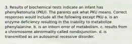 3. Results of biochemical tests indicate an infant has phenylketonuria (PKU). The parents ask what PKU means. Correct responses would include all the following except PKU a. is an enzyme deficiency resulting in the inability to metabolize phenylalanine. b. is an inborn error of metabolism. c. results from a chromosome abnormality called nondisjunction. d. is transmitted as an autosomal recessive disorder.