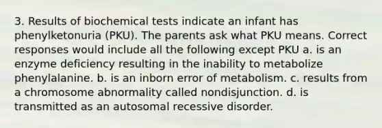 3. Results of biochemical tests indicate an infant has phenylketonuria (PKU). The parents ask what PKU means. Correct responses would include all the following except PKU a. is an enzyme deficiency resulting in the inability to metabolize phenylalanine. b. is an inborn error of metabolism. c. results from a chromosome abnormality called nondisjunction. d. is transmitted as an autosomal recessive disorder.