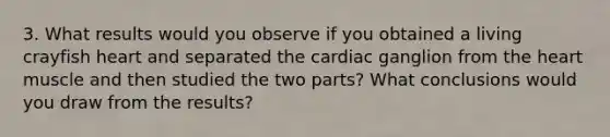 3. What results would you observe if you obtained a living crayfish heart and separated the cardiac ganglion from <a href='https://www.questionai.com/knowledge/kya8ocqc6o-the-heart' class='anchor-knowledge'>the heart</a> muscle and then studied the two parts? What conclusions would you draw from the results?