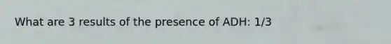 What are 3 results of the presence of ADH: 1/3