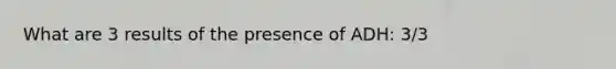 What are 3 results of the presence of ADH: 3/3