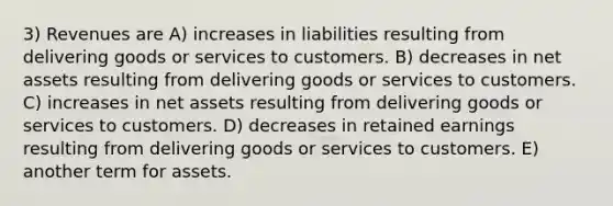 3) Revenues are A) increases in liabilities resulting from delivering goods or services to customers. B) decreases in net assets resulting from delivering goods or services to customers. C) increases in net assets resulting from delivering goods or services to customers. D) decreases in retained earnings resulting from delivering goods or services to customers. E) another term for assets.