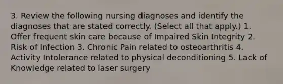 3. Review the following nursing diagnoses and identify the diagnoses that are stated correctly. (Select all that apply.) 1. Offer frequent skin care because of Impaired Skin Integrity 2. Risk of Infection 3. Chronic Pain related to osteoarthritis 4. Activity Intolerance related to physical deconditioning 5. Lack of Knowledge related to laser surgery