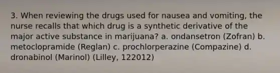 3. When reviewing the drugs used for nausea and vomiting, the nurse recalls that which drug is a synthetic derivative of the major active substance in marijuana? a. ondansetron (Zofran) b. metoclopramide (Reglan) c. prochlorperazine (Compazine) d. dronabinol (Marinol) (Lilley, 122012)