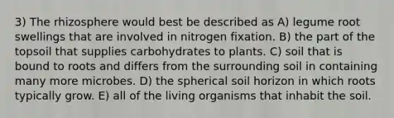 3) The rhizosphere would best be described as A) legume root swellings that are involved in nitrogen fixation. B) the part of the topsoil that supplies carbohydrates to plants. C) soil that is bound to roots and differs from the surrounding soil in containing many more microbes. D) the spherical soil horizon in which roots typically grow. E) all of the living organisms that inhabit the soil.