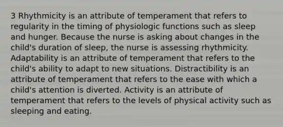 3 Rhythmicity is an attribute of temperament that refers to regularity in the timing of physiologic functions such as sleep and hunger. Because the nurse is asking about changes in the child's duration of sleep, the nurse is assessing rhythmicity. Adaptability is an attribute of temperament that refers to the child's ability to adapt to new situations. Distractibility is an attribute of temperament that refers to the ease with which a child's attention is diverted. Activity is an attribute of temperament that refers to the levels of physical activity such as sleeping and eating.