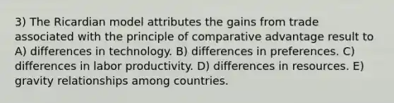 3) The Ricardian model attributes the gains from trade associated with the principle of comparative advantage result to A) differences in technology. B) differences in preferences. C) differences in labor productivity. D) differences in resources. E) gravity relationships among countries.