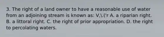 3. The right of a land owner to have a reasonable use of water from an adjoining stream is known as: V,.('r A. a riparian right. B. a littoral right. C. the right of prior appropriation. D. the right to percolating waters.