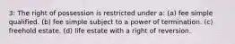 3: The right of possession is restricted under a: (a) fee simple qualified. (b) fee simple subject to a power of termination. (c) freehold estate. (d) life estate with a right of reversion.
