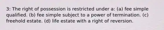 3: The right of possession is restricted under a: (a) fee simple qualified. (b) fee simple subject to a power of termination. (c) freehold estate. (d) life estate with a right of reversion.