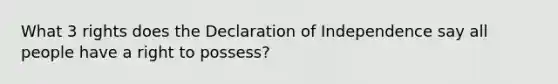 What 3 rights does the Declaration of Independence say all people have a right to possess?