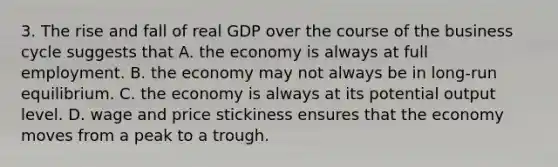 3. The rise and fall of real GDP over the course of the business cycle suggests that A. the economy is always at full employment. B. the economy may not always be in long-run equilibrium. C. the economy is always at its potential output level. D. wage and price stickiness ensures that the economy moves from a peak to a trough.