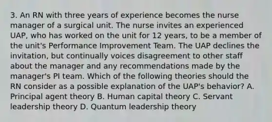 3. An RN with three years of experience becomes the nurse manager of a surgical unit. The nurse invites an experienced UAP, who has worked on the unit for 12 years, to be a member of the unit's Performance Improvement Team. The UAP declines the invitation, but continually voices disagreement to other staff about the manager and any recommendations made by the manager's PI team. Which of the following theories should the RN consider as a possible explanation of the UAP's behavior? A. Principal agent theory B. Human capital theory C. Servant leadership theory D. Quantum leadership theory