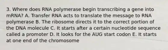 3. Where does RNA polymerase begin transcribing a gene into mRNA? A. Transfer RNA acts to translate the message to RNA polymerase B. The ribosome directs it to the correct portion of the DNA molecule C. It starts after a certain nucleotide sequence called a promoter D. It looks for the AUG start codon E. It starts at one end of the chromosome