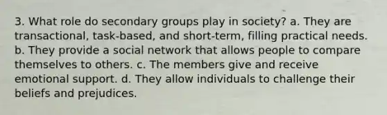 3. What role do secondary groups play in society? a. They are transactional, task-based, and short-term, filling practical needs. b. They provide a social network that allows people to compare themselves to others. c. The members give and receive emotional support. d. They allow individuals to challenge their beliefs and prejudices.