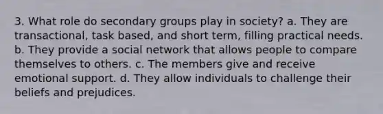 3. What role do secondary groups play in society? a. They are transactional, task based, and short term, filling practical needs. b. They provide a social network that allows people to compare themselves to others. c. The members give and receive emotional support. d. They allow individuals to challenge their beliefs and prejudices.