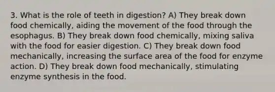 3. What is the role of teeth in digestion? A) They break down food chemically, aiding the movement of the food through <a href='https://www.questionai.com/knowledge/kSjVhaa9qF-the-esophagus' class='anchor-knowledge'>the esophagus</a>. B) They break down food chemically, mixing saliva with the food for easier digestion. C) They break down food mechanically, increasing the surface area of the food for enzyme action. D) They break down food mechanically, stimulating enzyme synthesis in the food.