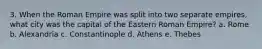 3. When the Roman Empire was split into two separate empires, what city was the capital of the Eastern Roman Empire? a. Rome b. Alexandria c. Constantinople d. Athens e. Thebes