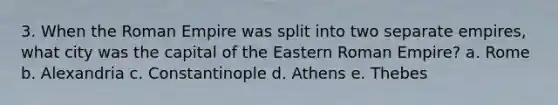 3. When the Roman Empire was split into two separate empires, what city was the capital of the Eastern Roman Empire? a. Rome b. Alexandria c. Constantinople d. Athens e. Thebes