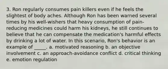 3. Ron regularly consumes pain killers even if he feels the slightest of body aches. Although Ron has been warned several times by his well-wishers that heavy consumption of pain-reducing medicines could harm his kidneys, he still continues to believe that he can compensate the medication's harmful effects by drinking a lot of water. In this scenario, Ron's behavior is an example of _____. a. motivated reasoning b. an objective involvement c. an approach-avoidance conflict d. critical thinking e. emotion regulation