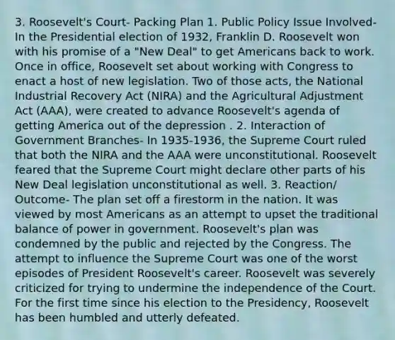 3. Roosevelt's Court- Packing Plan 1. Public Policy Issue Involved- In the Presidential election of 1932, Franklin D. Roosevelt won with his promise of a "New Deal" to get Americans back to work. Once in office, Roosevelt set about working with Congress to enact a host of new legislation. Two of those acts, the National Industrial Recovery Act (NIRA) and the Agricultural Adjustment Act (AAA), were created to advance Roosevelt's agenda of getting America out of the depression . 2. Interaction of Government Branches- In 1935-1936, the Supreme Court ruled that both the NIRA and the AAA were unconstitutional. Roosevelt feared that the Supreme Court might declare other parts of his New Deal legislation unconstitutional as well. 3. Reaction/ Outcome- The plan set off a firestorm in the nation. It was viewed by most Americans as an attempt to upset the traditional balance of power in government. Roosevelt's plan was condemned by the public and rejected by the Congress. The attempt to influence the Supreme Court was one of the worst episodes of President Roosevelt's career. Roosevelt was severely criticized for trying to undermine the independence of the Court. For the first time since his election to the Presidency, Roosevelt has been humbled and utterly defeated.