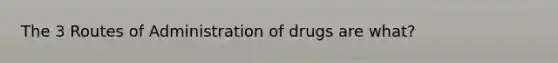 The 3 Routes of Administration of drugs are what?