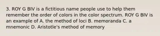 3. ROY G BIV is a fictitious name people use to help them remember the order of colors in the color spectrum. ROY G BIV is an example of A. the method of loci B. memoranda C. a mnemonic D. Aristotle's method of memory