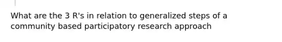 What are the 3 R's in relation to generalized steps of a community based participatory research approach