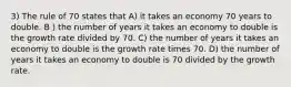 3) The rule of 70 states that A) it takes an economy 70 years to double. B ) the number of years it takes an economy to double is the growth rate divided by 70. C) the number of years it takes an economy to double is the growth rate times 70. D) the number of years it takes an economy to double is 70 divided by the growth rate.