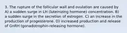 3. The rupture of the follicular wall and ovulation are caused by A) a sudden surge in LH (luteinizing hormone) concentration. B) a sudden surge in the secretion of estrogen. C) an increase in the production of progesterone. D) increased production and release of GnRH (gonadotrophin-releasing hormone).