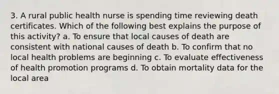 3. A rural public health nurse is spending time reviewing death certificates. Which of the following best explains the purpose of this activity? a. To ensure that local causes of death are consistent with national causes of death b. To confirm that no local health problems are beginning c. To evaluate effectiveness of health promotion programs d. To obtain mortality data for the local area