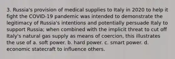 3. Russia's provision of medical supplies to Italy in 2020 to help it fight the COVID-19 pandemic was intended to demonstrate the legitimacy of Russia's intentions and potentially persuade Italy to support Russia; when combined with the implicit threat to cut off Italy's natural gas supply as means of coercion, this illustrates the use of a. soft power. b. hard power. c. smart power. d. economic statecraft to influence others.