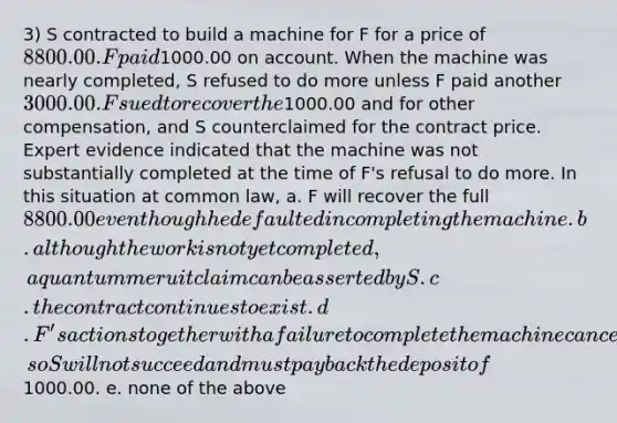 3) S contracted to build a machine for F for a price of 8800.00. F paid1000.00 on account. When the machine was nearly completed, S refused to do more unless F paid another 3000.00. F sued to recover the1000.00 and for other compensation, and S counterclaimed for the contract price. Expert evidence indicated that the machine was not substantially completed at the time of F's refusal to do more. In this situation at common law, a. F will recover the full 8800.00 even though he defaulted in completing the machine. b. although the work is not yet completed, a quantum meruit claim can be asserted by S. c. the contract continues to exist. d. F's actions together with a failure to complete the machine cancelled the contract, so S will not succeed and must pay back the deposit of1000.00. e. none of the above