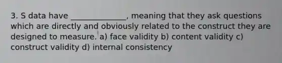 3. S data have ______________, meaning that they ask questions which are directly and obviously related to the construct they are designed to measure. a) face validity b) content validity c) construct validity d) internal consistency