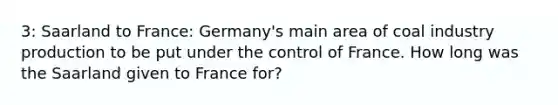 3: Saarland to France: Germany's main area of coal industry production to be put under the control of France. How long was the Saarland given to France for?